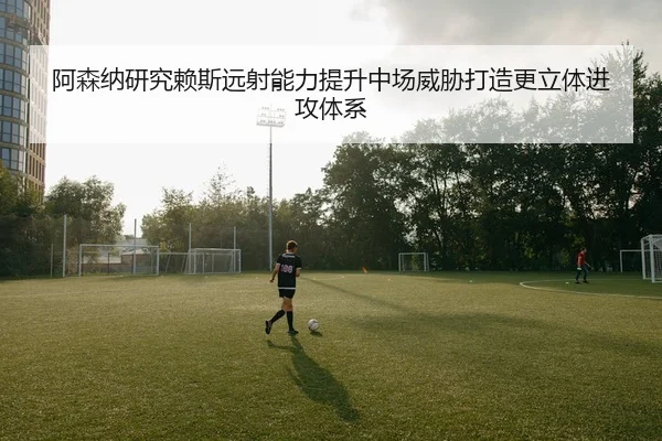 阿森纳研究赖斯远射能力提升中场威胁打造更立体进攻体系