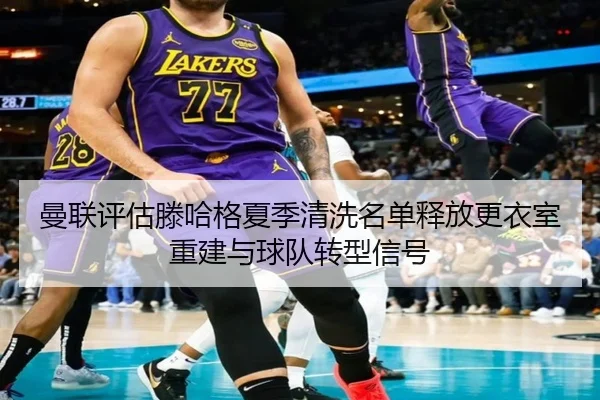曼联评估滕哈格夏季清洗名单释放更衣室重建与球队转型信号