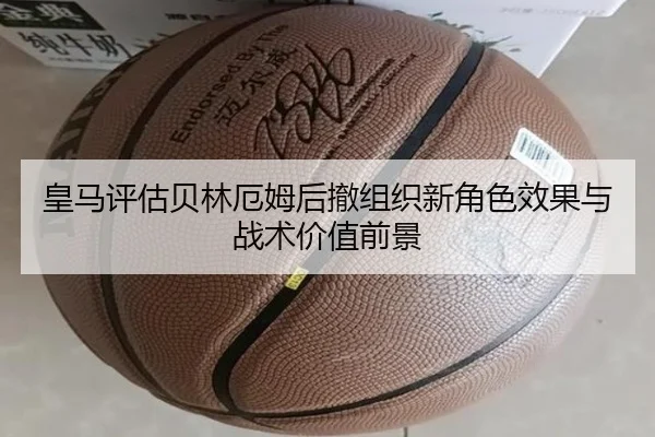 皇马评估贝林厄姆后撤组织新角色效果与战术价值前景