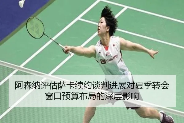 阿森纳评估萨卡续约谈判进展对夏季转会窗口预算布局的深层影响