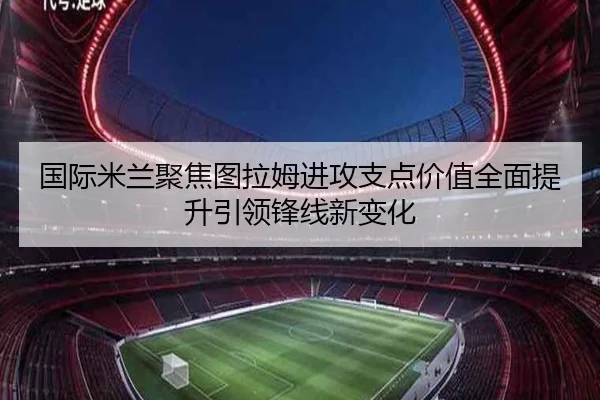 国际米兰聚焦图拉姆进攻支点价值全面提升引领锋线新变化