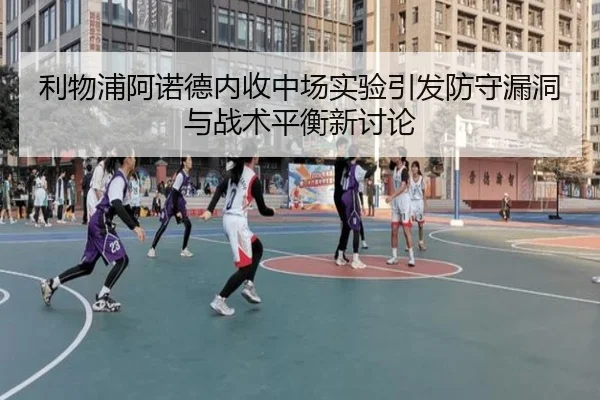 利物浦阿诺德内收中场实验引发防守漏洞与战术平衡新讨论
