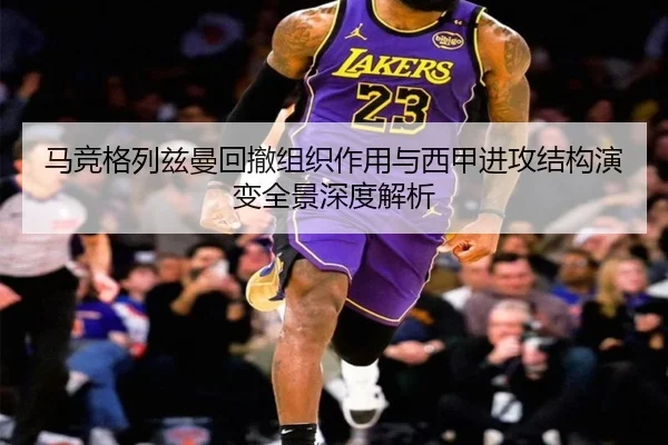 马竞格列兹曼回撤组织作用与西甲进攻结构演变全景深度解析