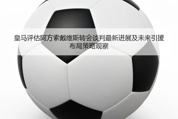 皇马评估阿方索戴维斯转会谈判最新进展及未来引援布局策略观察