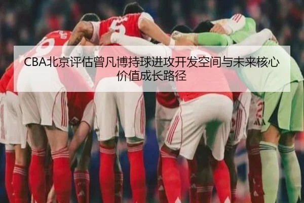 CBA北京评估曾凡博持球进攻开发空间与未来核心价值成长路径