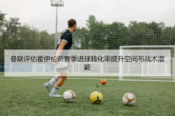 曼联评估霍伊伦新赛季进球转化率提升空间与战术潜能