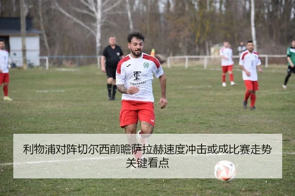 利物浦对阵切尔西前瞻萨拉赫速度冲击或成比赛走势关键看点