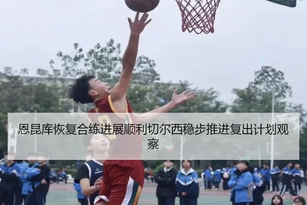 恩昆库恢复合练进展顺利切尔西稳步推进复出计划观察