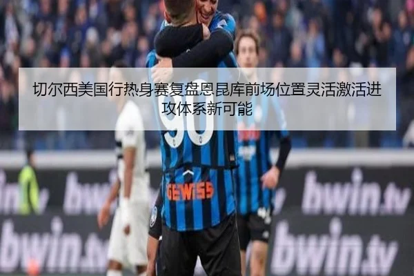 切尔西美国行热身赛复盘恩昆库前场位置灵活激活进攻体系新可能